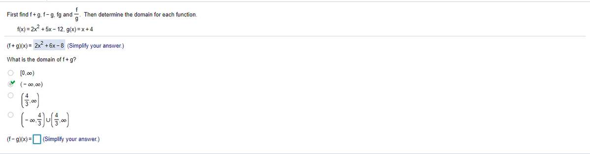 First find f+g, f- g, fg and
Then determine the domain for each function.
g
f(x) = 2x + 5x - 12, g(x) =x + 4
(f+ g)(x) = 2x + 6x - 8 (Simplify your answer.)
What is the domain of f+ g?
O (0.00)
(- 00,00)
,00
(f- g)(x) =
(Simplify your answer.)
