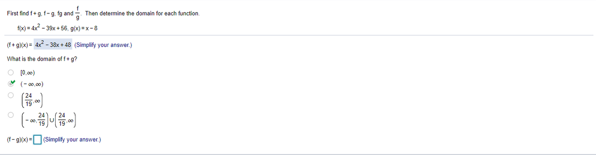 First find f+g, f- g, fg and
Then determine the domain for each function.
f(x) = 4x - 39x + 56, g(x) = x - 8
(f+ g)(x) = 4x - 38x + 48 (Simplify your answer.)
What is the domain of f+ g?
O [0,00)
(- 00,00)
(24
19 00
(- )
00
(f- g)(x) = (Simplify your answer.)
