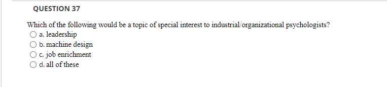 QUESTION 37
Which of the following would be a topic of special interest to industrial/organizational psychologists?
a. leadership
b. machine design
c. job enrichment
d. all of these
