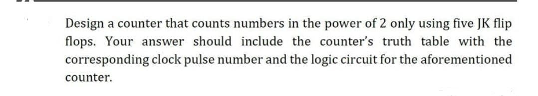 Design a counter that counts numbers in the power of 2 only using five JK flip
flops. Your answer should include the counter's truth table with the
corresponding clock pulse number and the logic circuit for the aforementioned
counter.