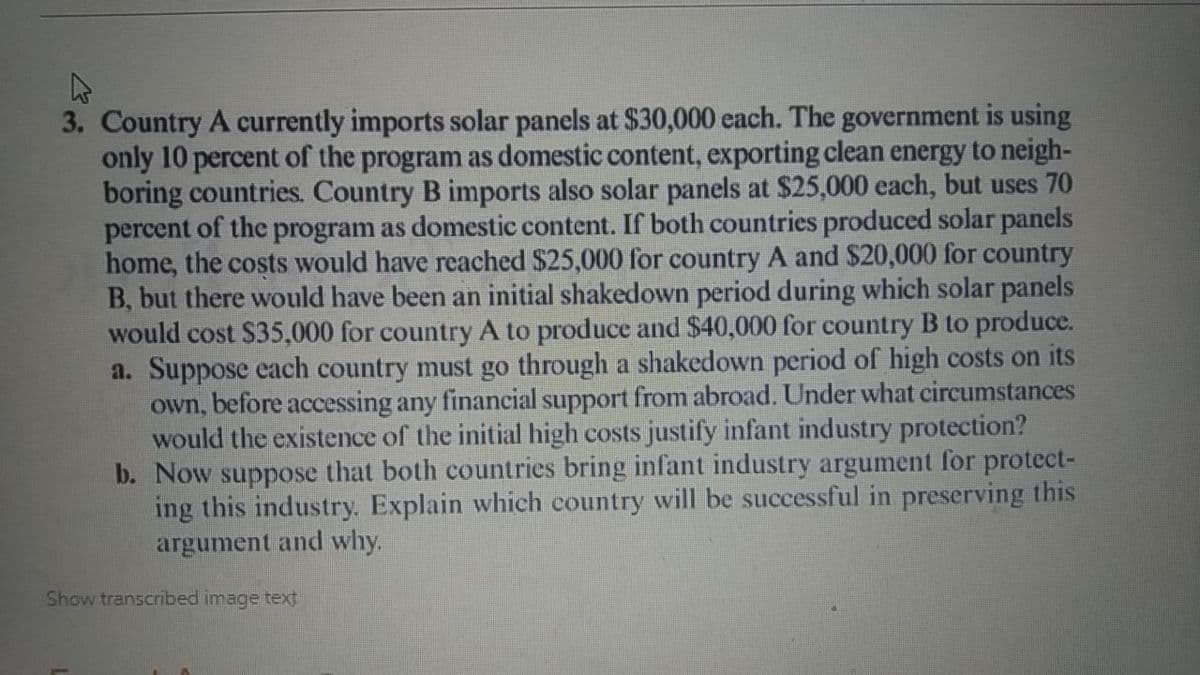 3. Country A currently imports solar panels at $30,000 each. The government is using
only 10 percent of the program as domestic content, exporting clean energy to neigh-
boring countries. Country B imports also solar panels at $25,000 each, but uses 70
percent of the program as domestic content. If both countries produced solar panels
home, the costs would have reached $25,000 for country A and $20,000 for country
B, but there would have been an initial shakedown period during which solar panels
would cost $35,000 for country A to produce and $40,000 for country B to produce.
a. Suppose each country must go through a shakedown period of high costs on its
own, before accessing any financial support from abroad. Under what circumstances
would the existence of the initial high costs justify infant industry protection?
b. Now suppose that both countries bring infant industry argument for protect-
ing this industry. Explain which country will be successful in preserving this
argument and why.
Show transcribed image text
