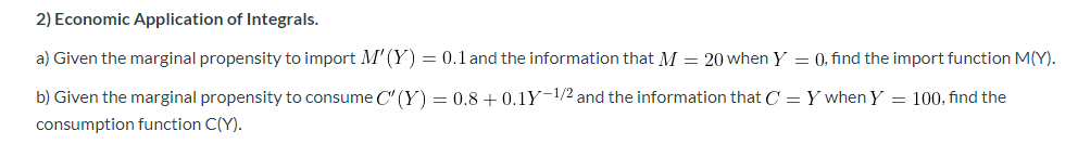 2) Economic Application of Integrals.
a) Given the marginal propensity to import M' (Y) = 0.1 and the information that M = 20 when Y = 0, find the import function M(Y).
b) Given the marginal propensity to consume C" (Y) = 0.8 + 0.1Y-1/2 and the information that C = Y when Y = 100, find the
consumption function C(Y).
