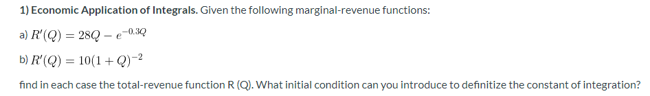 1) Economic Application of Integrals. Given the following marginal-revenue functions:
a) R'(Q) = 28Q – e
b) R'(Q) = 10(1+Q)-2
find in each case the total-revenue function R (Q). What initial condition can you introduce to definitize the constant of integration?
