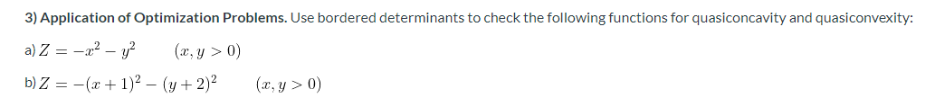 3) Application of Optimization Problems. Use bordered determinants to check the following functions for quasiconcavity and quasiconvexity:
a) Z = -a? – y?
(x, y > 0)
b) Z = -(x + 1)2 – (y + 2)?
(x, y > 0)
