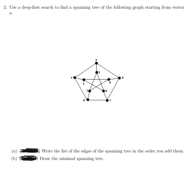 2. Use a deep-first search to find a spanning tree of the following graph starting from vertex
а.
(a)
Write the list of the edges of the spanning tree in the order you add them.
(b)
Draw the minimal spanning tree.
