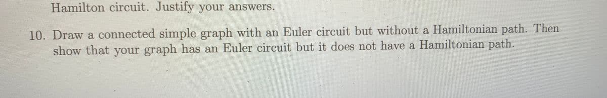 Hamilton circuit. Justify your answers.
10. Draw a connected simple graph with an Euler circuit but without a Hamiltonian path. Then
show that your graph has an Euler circuit but it does not have a Hamiltonian path.
