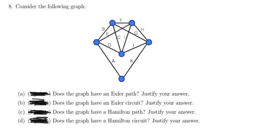 8. Consider the following graph:
K
(a)
Does the graph have an Euler path? Justify your answer.
(b)
Does the graph have an Euler circuit? Justify your answer.
(c)
Does the graph have a Hamilton path? Justify your answer.
(d)
Does the graph have a Hamilton circuit? Justify your answer.
