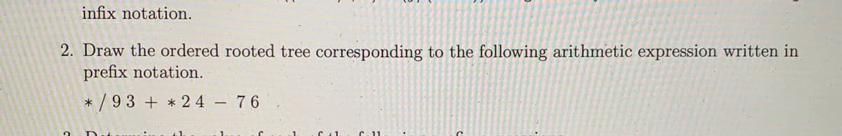 infix notation.
2. Draw the ordered rooted tree corresponding to the following arithmetic expression written in
prefix notation.
* / 93 + * 2 4 76
-
