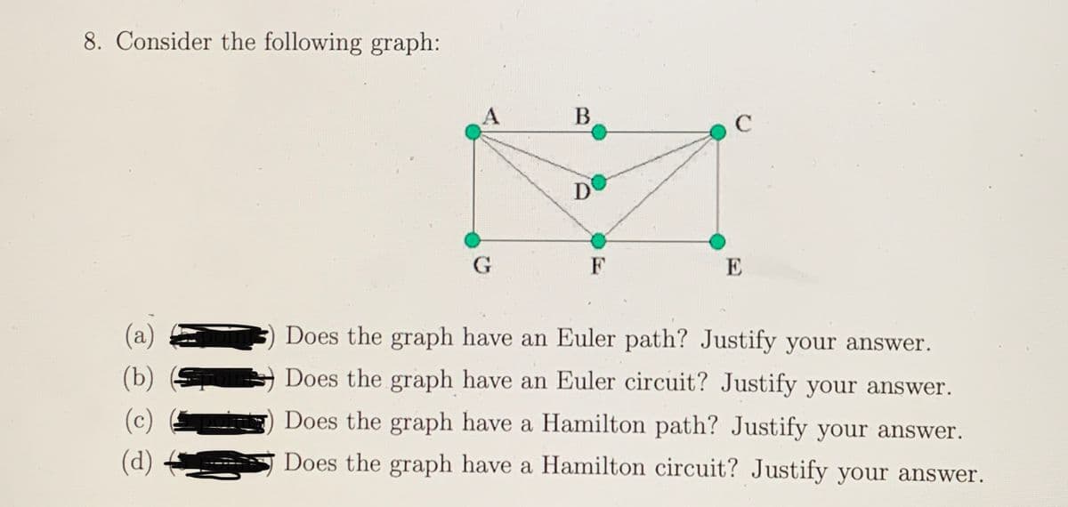 8. Consider the following graph:
C
D'
F
E
(a)
Does the graph have an Euler path? Justify your answer.
(b)
Does the graph have an Euler circuit? Justify your answer.
(c)
Does the graph have a Hamilton path? Justify your answer.
(d)
Does the graph have a Hamilton circuit? Justify your answer.
