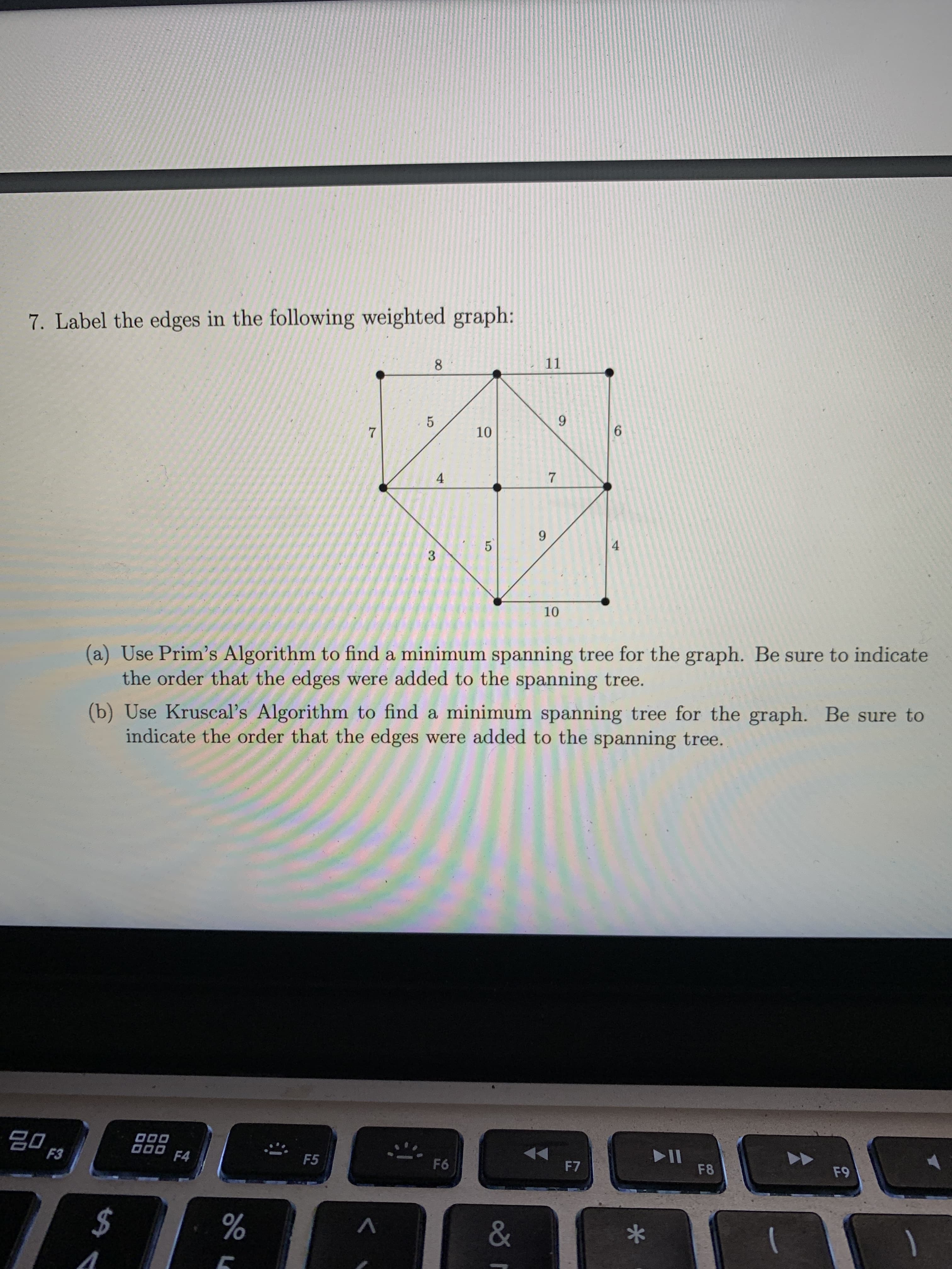 (a) Use Prim's Algorithm to find a minimum spanning tree for the graph. Be sure to indicate
the order that the edges were added to the spanning tree.
(b) Use Kruscal's Algorithm to find a minimum spanning tree for the graph. Be sure to
indicate the order that the edges were added to the spanning tree.
