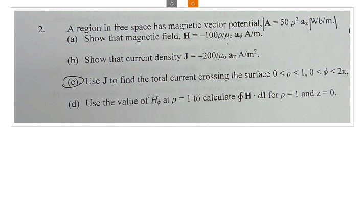 c
2.
A region in free space has magnetic vector potential, A = 50 p² az Wb/m.
(a) Show that magnetic field, H-100p/дo as A/m."
(b) Show that current density J = -200/μo az A/m².
Use J to find the total current crossing the surface 0 <p<1,0<<2,
(d) Use the value of H at p = 1 to calculate H dl for p = 1 and z = 0.