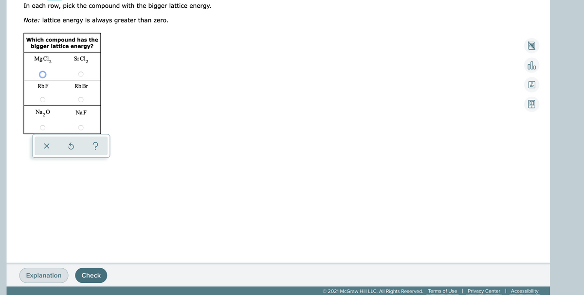 In each row, pick the compound with the bigger lattice energy.
Note: lattice energy is always greater than zero.
Which compound has the
bigger lattice energy?
Mg Cl,
SrCl,
olo
Rb F
Rb Br
Ar
Na, O
Na F
Explanation
Check
© 2021 McGraw Hill LLC. All Rights Reserved. Terms of Use | Privacy Center | Accessibility

