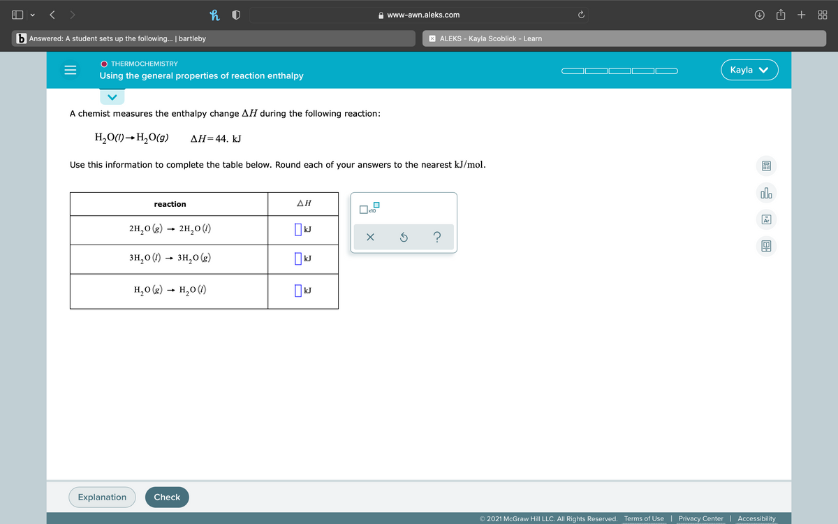 < >
© O + 88
www-awn.aleks.com
b Answered: A student sets up the following... | bartleby
X ALEKS - Kayla Scoblick - Learn
O THERMOCHEMISTRY
Кayla
Using the general properties of reaction enthalpy
A chemist measures the enthalpy change AH during the following reaction:
H,O(1)→H2O(g)
AH=44. kJ
Use this information to complete the table below. Round each of your answers to the nearest kJ/mol.
dlo
reaction
ΔΗ
x10
18
Ar
2H,0 (g) → 2H,0 (1)
kJ
?
3H,0 (1)
зн, о (0) - зн,о (з)
kJ
H,0 (g) → H,0 (1)
| kJ
Explanation
Check
© 2021 McGraw Hill LLC. All Rights Reserved.
Terms of Use | Privacy Center | Accessibility
