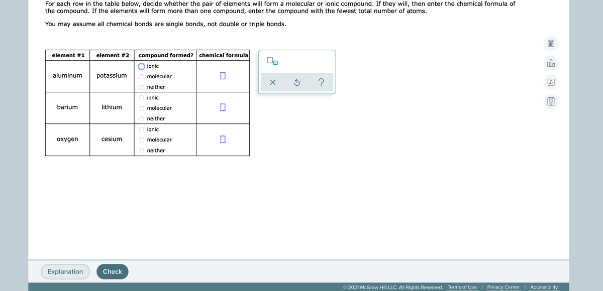 For each row in the table below, decide whether the pair of elements will form a molecular or ionic compound. If they wilI, then enter the chemical formula of
the compound. If the elements will form more than one compound, enter the compound with the fewest total number of atoms.
You may assume all chemical bonds are single bonds, not double or triple bonds.
element #1
element #2
compound formed?
chemical formula
do
ionic
aluminum
potassium
molecular
Ar
neither
ionic
barium
lithium
molecular
neither
ionic
охудen
cesium
molecular
neither
Explanation
Check
© 2021 McGraw Hill LLC. AlI Rights Reserved. Terms of Use | Privacy Center | Accessibility
