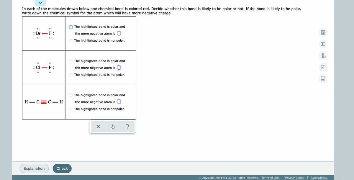 In each of the molecules drawn below one chemical bond is colored red. Decide whether this bond is likely to be polar or not. If the bond is likely to be polar,
write down the chemical symbol for the atom which will have more negative charge.
The highlighted bond is polar and
: Br
F
the more negative atom is |
The highlighted bond is nonpolar.
The highlighted bond is polar and
: Cl
F:
the more negative atom is ||
Ar
The highlighted bond is nonpolar.
The highlighted bond is polar and
H – C=C – H
the more negative atom is ||
The highlighted bond is nonpolar.
Explanation
Check
© 2021 McGraw Hill LLC. AlI Rights Reserved. Terms of Use
Privacy Center | Accessibility
