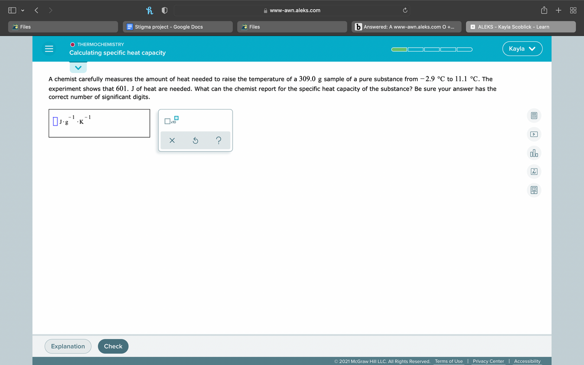 O + 88
www-awn.aleks.com
Files
Stigma project - Google Docs
Files
b Answered: A www-awn.aleks.com O+..
X ALEKS - Kayla Scoblick - Learn
THERMOCHEMISTRY
Кayla
Calculating specific heat capacity
A chemist carefully measures the amount of heat needed to raise the temperature of a 309.0 g sample of a pure substance from - 2.9 °C to 11.1 °C. The
experiment shows that 601. J of heat are needed. What can the chemist report for the specific heat capacity of the substance? Be sure your answer has the
correct number of significant digits.
- 1
- 1
•K
x10
Ar
Explanation
Check
O 2021 McGraw Hill LLC. All Rights Reserved.
Terms of Use | Privacy Center | Accessibility
