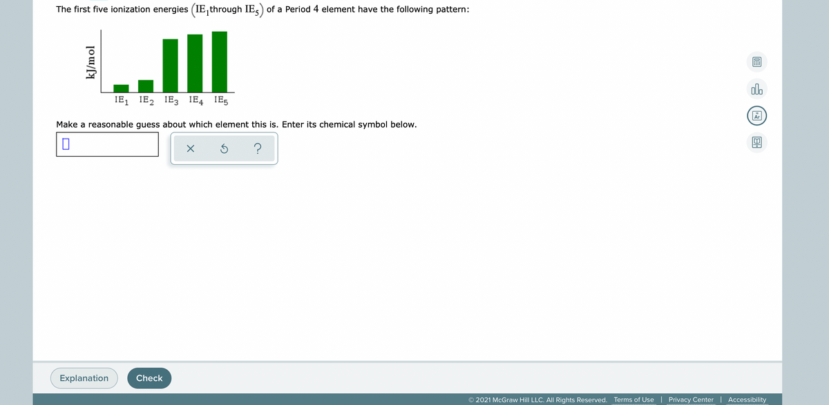 The first five ionization energies (IE, through IE,) of a Period 4 element have the following pattern:
ill
olo
IE1
IE2 IE3 IE4 IE5
Make a reasonable guess about which element this is. Enter its chemical symbol below.
Explanation
Check
© 2021 McGraw Hill LLC. AlI Rights Reserved. Terms of Use
Privacy Center | Accessibility
kJ/mol
