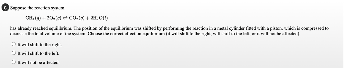 Suppose the reaction system
CH4 (9) + 202 (g) = CO2(g) + 2H20(1)
has already reached equilibrium. The position of the equilibrium was shifted by performing the reaction in a metal cylinder fitted with a piston, which is compressed to
decrease the total volume of the system. Choose the correct effect on equilibrium (it will shift to the right, will shift to the left, or it will not be affected).
It will shift to the right.
O It will shift to the left.
O It will not be affected.
