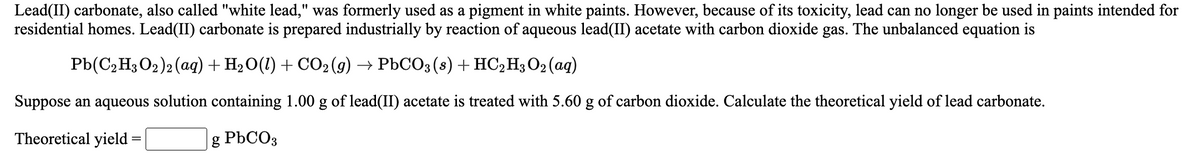 Lead(II) carbonate, also called "white lead," was formerly used as a pigment in white paints. However, because of its toxicity, lead can no longer be used in paints intended for
residential homes. Lead(II) carbonate is prepared industrially by reaction of aqueous lead(II) acetate with carbon dioxide gas. The unbalanced equation is
Pb(C2 H3 O2)2 (aq) + H2 O(1) + CO2(g) → PbCO3(8) +HC2H3O2(aq)
Suppose an aqueous solution containing 1.00 g of lead(II) acetate is treated with 5.60 g of carbon dioxide. Calculate the theoretical yield of lead carbonate.
Theoretical yield =
g PBCO3
