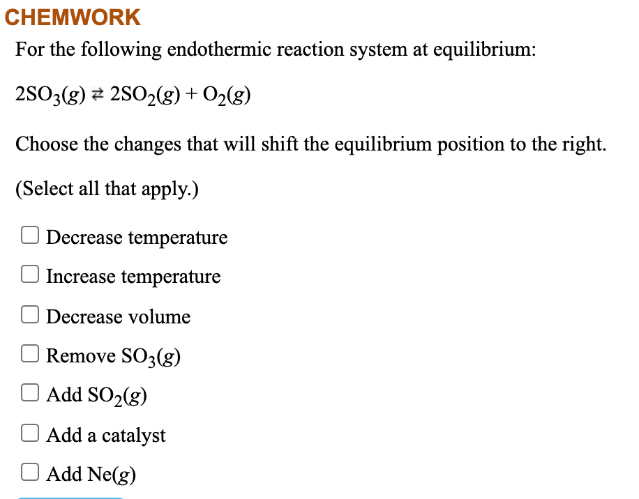 CHEMWORK
For the following endothermic reaction system at equilibrium:
2SO3(g) 2 2SO2(g) + O2(g)
Choose the changes that will shift the equilibrium position to the right.
(Select all that apply.)
Decrease temperature
Increase temperature
Decrease volume
Remove SO3(g)
O Add SO2(g)
Add a catalyst
Add Ne(g)
