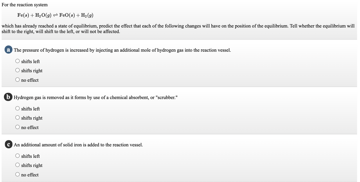 For the reaction system
Fe(s) + H2 O(g)= FeO(s) + H2 (9)
which has already reached a state of equilibrium, predict the effect that each of the following changes will have on the position of the equilibrium. Tell whether the equilibrium will
shift to the right, will shift to the left, or will not be affected.
a The pressure of hydrogen is increased by injecting an additional mole of hydrogen gas into the reaction vessel.
shifts left
shifts right
no effect
b Hydrogen gas is removed as it forms by use of a chemical absorbent, or "scrubber."
shifts left
shifts right
no effect
C An additional amount of solid iron is added to the reaction vessel.
shifts left
shifts right
no effect
