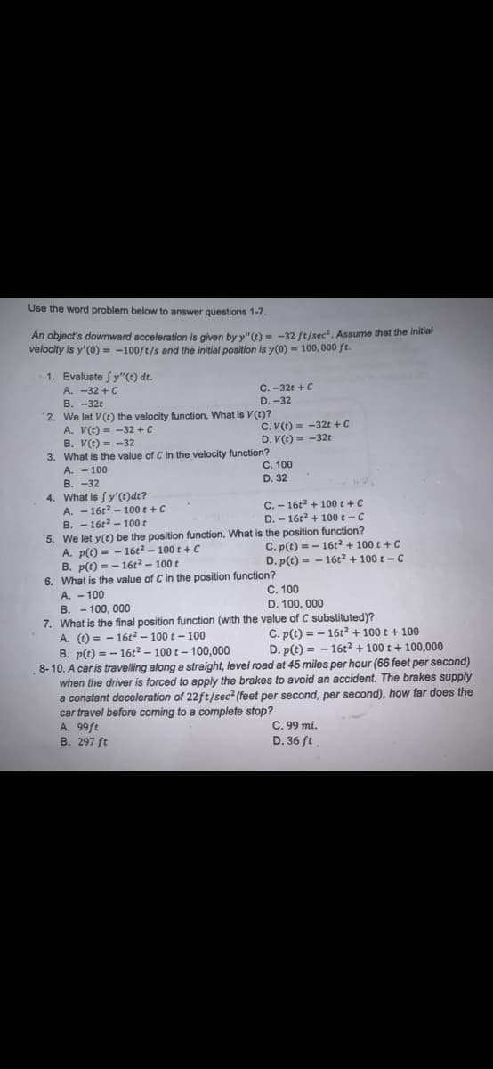 Use the word problem below to answer questions 1-7.
An object's downward acceleration is given by y"(t) = -32 ft/sec2. Assume that the initial
velocity is y'(0) = -100ft/s and the initial position is y(0) = 100, 000 ft.
1. Evaluate fy"(t) dt.
A. -32 +C
В. -32€
2. We let V(t) the velocity function. What is V(t)?
A. V(t) = -32 +C
B. V(t) = -32
3. What is the value of C in the velocity function?
A. - 100
B. -32
4. What is Sy'(t)dt?
A. - 16t2 – 100 t + C
B. - 16t2 - 100 t
5. We let y(t) be the position function. What is the position function?
A. p(t) = - 16t² – 100 t + C
B. p(t) = - 16t² – 100 t
6. What is the value of C in the position function?
A. - 100
B. - 100, 000
7. What is the final position function (with the value of C substituted)?
A. (t) = - 16t2 – 100 t - 100
B. p(t) = - 16t2 – 100 t – 100,000
8- 10. A car is travelling along a straight, level road at 45 miles per hour (66 feet per second)
when the driver is forced to apply the brakes to avoid an accident. The brakes supply
a constant deceleration of 22ft/sec? (feet per second, per second), how far does the
car travel before coming to a complete stop?
A. 99ft
B. 297 ft
C. -32t + C
D. -32
C. V(t) = -32t + C
D. V(t) = -32t
C. 100
D. 32
C. - 16t2 + 100 t +C
D. - 16t2 + 100 t-C
В.
C. p(t) = - 16t² + 100 t + C
D. p(t) = - 16t² + 100 t – C
%3D
C. 100
D. 100, 000
C. p(t) = - 16t² + 100 t + 100
D. p(t) = - 16t² + 100 t + 100,000
C. 99 mi.
D. 36 ft
