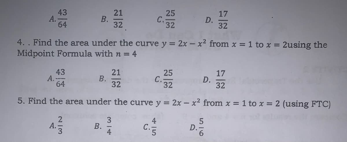 43
А.
64
21
25
C.-
32
17
32
32
4. . Find the area under the curve y = 2x -x2 from x = 1 to x = 2using the
Midpoint Formula with n = 4
43
А.
64
21
25
C.32
17
D.
32
32
5. Find the area under the curve y = 2x-x2 from x = 1 to x = 2 using FTC)
C.5
D-6
4.
D.
4一5
B.
B.
4.
