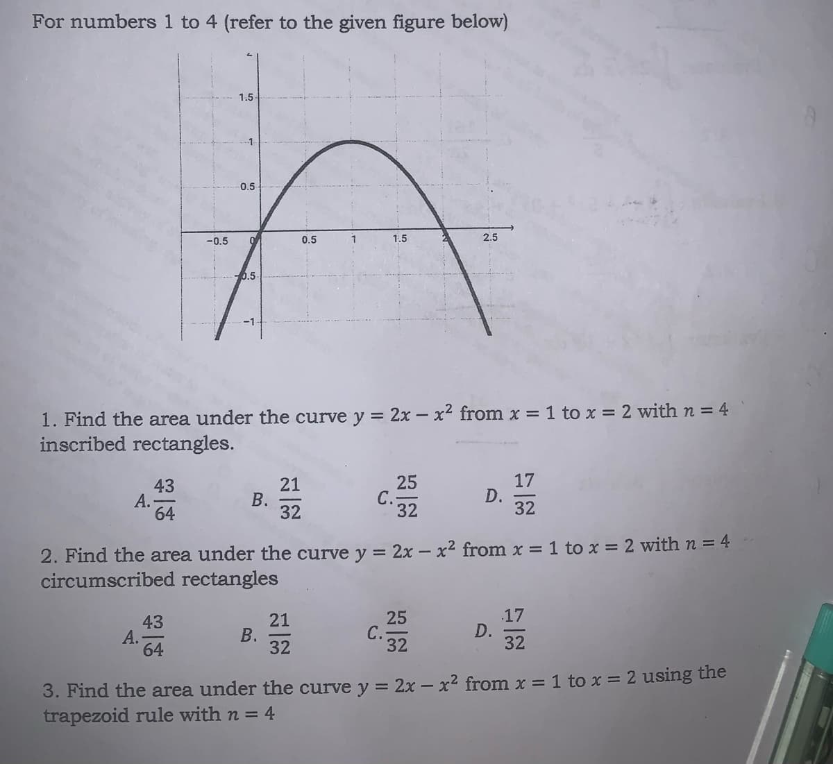 For numbers 1 to 4 (refer to the given figure below)
1.5
0.5
-0.5
0.5
1
1.5
2.5
-0.5
1. Find the area under the curve y = 2x – x2 from x = 1 to x = 2 with n = 4
inscribed rectangles.
25
C.-
32
17
D.
32
21
43
А.
64
32
2. Find the area under the curve y = 2x – x2 from x = 1 to x = 2 with n = 4
circumscribed rectangles
43
А.
64
21
В.
32
25
C.-
32
.17
D.
32
3. Find the area under the curve y = 2x – x2 from x = 1 to x = 2 using the
trapezoid rule with n = 4
B.
