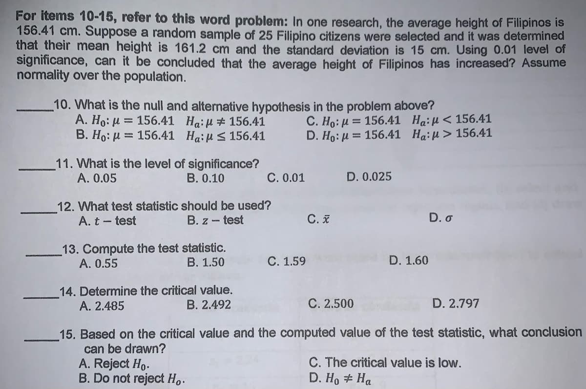 For items 10-15, refer to this word problem: In one research, the average height of Filipinos is
156.41 cm. Suppose a random sample of 25 Filipino citizens were selected and it was determined
that their mean height is 161.2 cm and the standard deviation is 15 cm. Using 0.01 level of
signiticance, can it be concluded that the average height of Filipinos has increased? Assume
normality over the population.
10. What is the null and alternative hypothesis in the problem above?
A. Ho: H = 156.41 Ha: H # 156.41
B. Ho: H = 156.41 Haiu S 156.41
C. Ho: H = 156.41 Ha:H<156.41
D. Ho: μ= 156.41 H4: μ > 156.41
11. What is the level of significance?
A. 0.05
B. 0.10
C. 0.01
D. 0.025
12. What test statistic should be used?
A. t - test
B. z - test
C. I
D. o
13. Compute the test statistic.
A. 0.55
B. 1.50
C. 1.59
D. 1.60
14. Determine the critical value.
A. 2.485
B. 2.492
C. 2.500
D. 2.797
15. Based on the critical value and the computed value of the test statistic, what conclusion
can be drawn?
A. Reject Ho.
B. Do not reject Ho.
C. The critical value is low.
D. Ho # Ha
