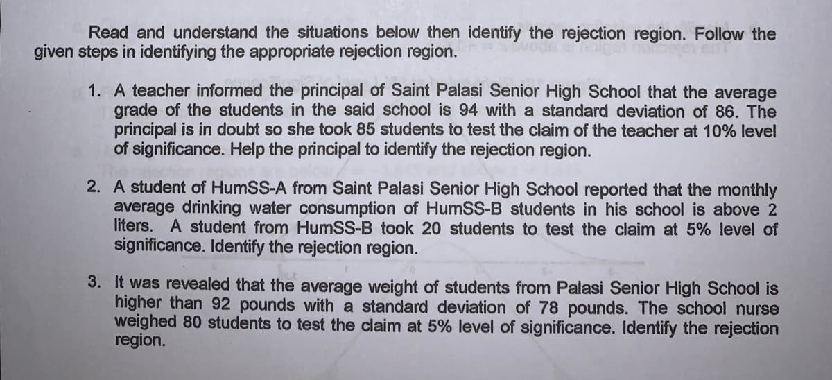 Read and understand the situations below then identify the rejection region. Follow the
given steps in identifying the appropriate rejection region.
1. A teacher informed the principal of Saint Palasi Senior High School that the average
grade of the students in the said school is 94 with a standard deviation of 86. The
principal is in doubt so she took 85 students to test the claim of the teacher at 10% level
of significance. Help the principal to identify the rejection region.
2. A student of HumSS-A from Saint Palasi Senior High School reported that the monthly
average drinking water consumption of HumSS-B students in his school is above 2
liters. A student from HumSS-B took 20 students to test the claim at 5% level of
significance. Identify the rejection region.
3. It was revealed that the average weight of students from Palasi Senior High School is
higher than 92 pounds with a standard deviation of 78 pounds. The school nurse
weighed 80 students to test the claim at 5% level of significance. Identify the rejection
region.
