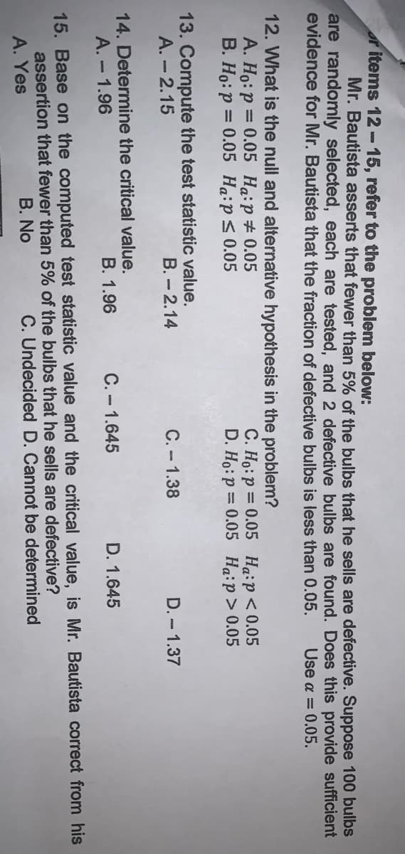 r items 12-15, refer to the problem below:
Mr. Bautista asserts that fewer than 5% of the bulbs that he sells are defective. Suppose 100 bulbs
are randomly selected, each are tested, and 2 defective bulbs are found. Does this provide sufficient
evidence for Mr. Bautista that the fraction of defective bulbs is less than 0.05.
Use a = 0.05.
12. What is the null and alternative hypothesis in the problem?
A. Ho: p = 0.05 Ha:p#0.05
B. Ho: p = 0.05 Ha:ps 0.05
C. Ho:p = 0.05 Haip<0.05
D. Ho:p = 0.05 Ha:p> 0.05
%3D
%3D
13. Compute the test statistic value.
A. - 2.15
B.- 2.14
C. - 1.38
D. - 1.37
14. Determine the critical value.
A. - 1.96
B. 1.96
C. - 1.645
D. 1.645
15. Base on the computed test statistic value and the critical value, is Mr. Bautista correct from his
assertion that fewer than 5% of the bulbs that he sells are defective?
A. Yes
B. No
C. Undecided D. Cannot be determined
