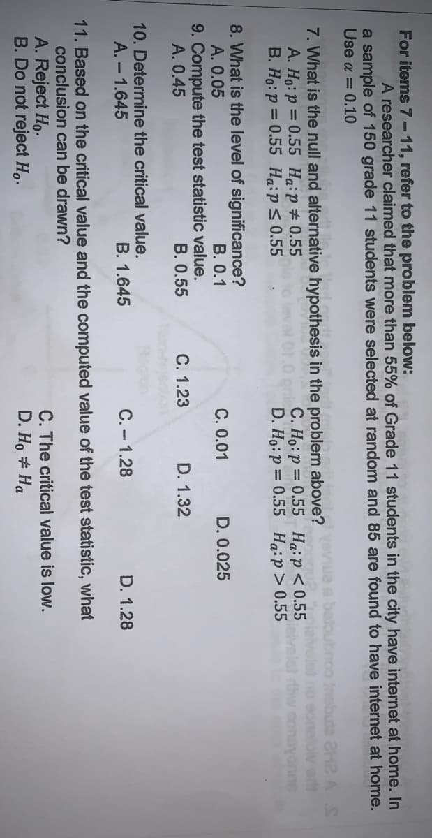 For items 7-11, refer to the problem below:
A researcher claimed that more than 55% of Grade 11 students in the city have internet at home. In
a sample of 150 grade 11 students were selected at random and 85 are found to have internet at home.
Use a = 0.10
7. What is the null and alternative hypothesis in the problem above?
A. Ho:p = 0.55 Ha:p#0.55
B. Ho: p = 0.55 Hạip< 0.55
C. Ho:p = 0.55 Haip<0.55
D. Ho: p = 0.55 Ha:p> 0.55
noo tnsbuta aH2 A S
no eonalolv ort
thw conayonne
8. What is the level of significance?
A. 0.05
9. Compute the test statistic value.
A. 0.45
B. 0.1
C. 0.01
D. 0.025
B. 0.55
C. 1.23
D. 1.32
10. Determine the critical value.
A. - 1.645
B. 1.645
C. - 1.28
D. 1.28
11. Based on the critical value and the computed value of the test statistic, what
conclusion can be drawn?
A. Reject Ho.
B. Do not reject H,.
C. The critical value is low.
D. Họ # Ha
