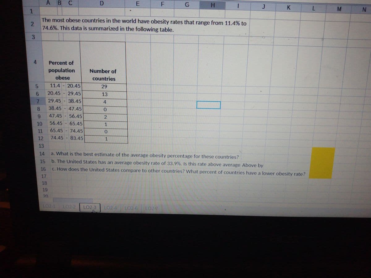 A BC
K
M.
The most obese countries in the world have obesity rates that range from 11.4% to
2.
74.6%. This data is summarized in the following table.
3
4
Percent of
population
Number of
obese
countries
11.4
20.45
29
20.45
29.45
6.
29.45 - 38.45
13
7.
4.
8.
38.45 -47.45
6.
47.45 - 56.45
10
56.45 - 65.45
1
65.45-74.45
11
12 74.45 -83.45
13
14 a. What is the best estimate of the average obesity percentage for these countries?
15
b. The United States has an average obesity rate of 33.9%. Is this rate above average Above by
16
c. How does the United States compare to other countries? What percent of countries have a lower obesity rate?
17
18
19
20
LO2-1
LO2-2
LO2-3
LO2-4
Lo2-6
LO2-7
227
