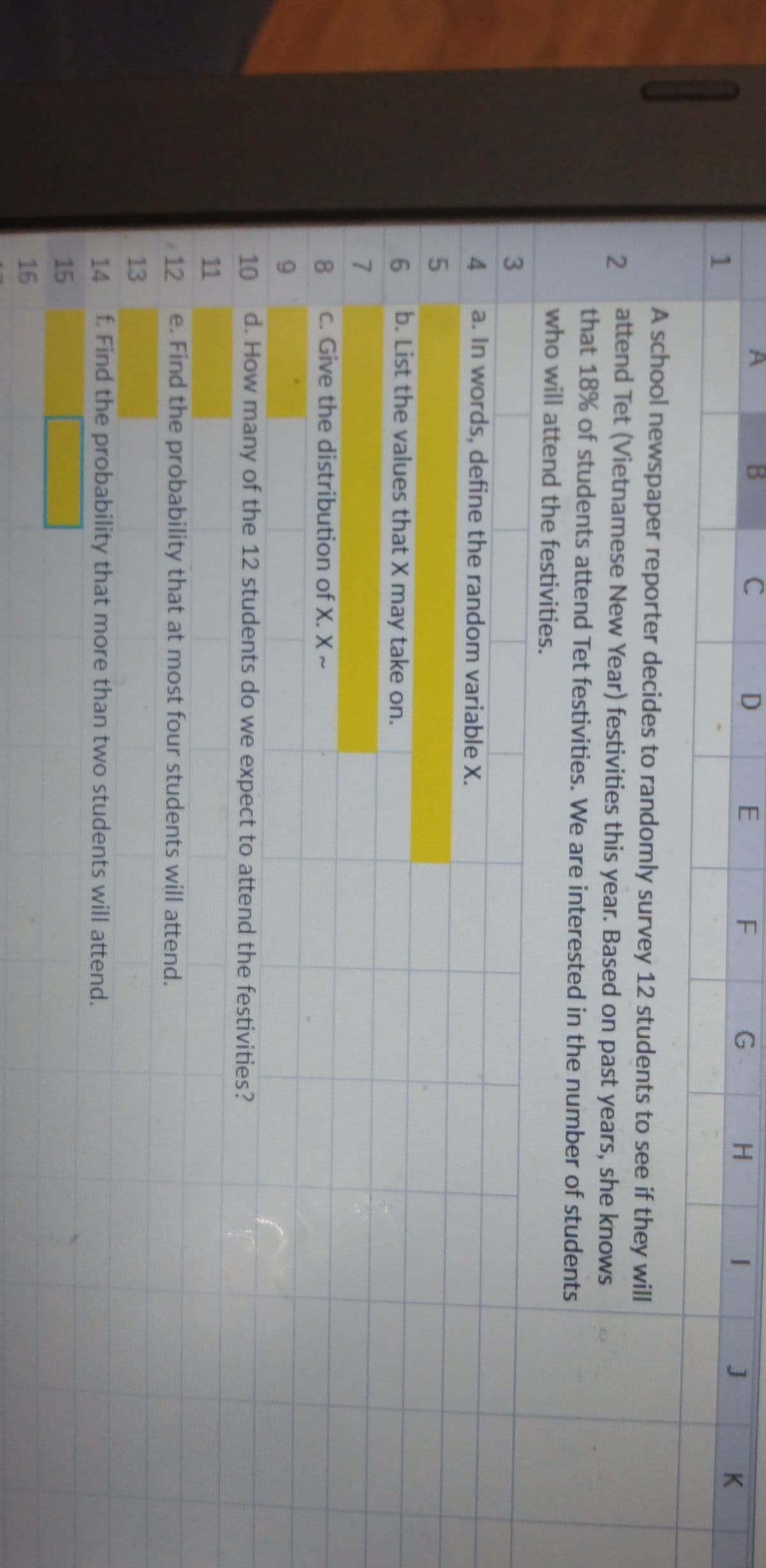 87545
A
H.
K
1
A school newspaper reporter decides to randomly survey 12 students to see if they will
attend Tet (Vietnamese New Year) festivities this year. Based on past years, she knows
that 18% of students attend Tet festivities. We are interested in the number of students
who will attend the festivities.
a. In words, define the random variable X.
6.
b. List the values that X may take on.
7.
8.
c. Give the distribution of X. X~
9.
10
d. How many of the 12 students do we expect to attend the festivities?
11
12
e. Find the probability that at most four students will attend.
13
14
f. Find the probability that more than two students will attend.
15
16
