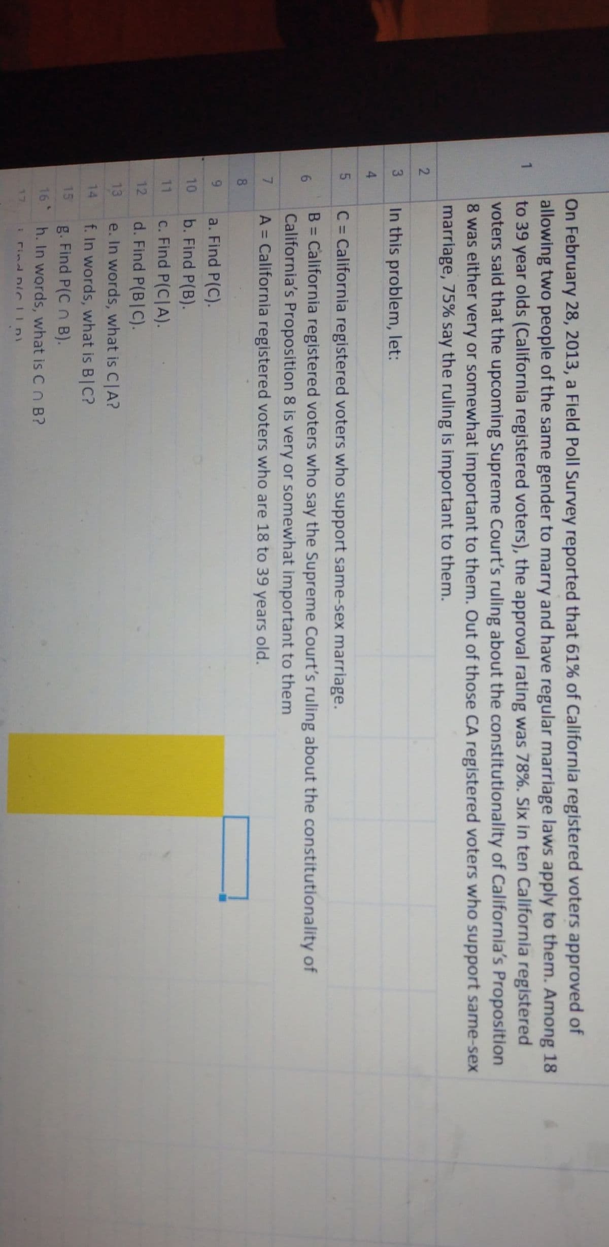 CO
3
On February 28, 2013, a Field Poll Survey reported that 61% of California registered voters approved of
allowing two people of the same gender to marry and have regular marriage laws apply to them. Among 18
to 39 year olds (California registered voters), the approval rating was 78%. Six in ten California registered
voters said that the upcoming Supreme Court's ruling about the constitutionality of California's Proposition
8 was either very or somewhat important to them. Out of those CA registered voters who support same-sex
marriage, 75% say the ruling is important to them.
2.
In this problem, let:
4.
C = California registered voters who support same-sex marriage.
%3D
B = California registered voters who say the Supreme Court's ruling about the constitutionality of
California's Proposition 8 is very or somewhat important to them
A = California registered voters who are 18 to 39 years old.
%3D
7.
%3D
8
6.
a. Find P(C).
10
b. Find P(B).
c. Find P(C|A).
d. Find P(B|C).
11
12
13
e. In words, what is C|A?
f. In words, what is B|C?
14
15
g. Find P(C n B).
16
h. In words, what is Cn B?
17
E rind Diclp
