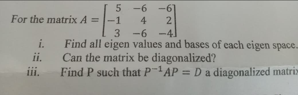 5 -6
-67
For the matrix A
-1
4
2.
%3D
3 -6
-41
i.
Find all eigen values and bases of each cigen space.
Can the matrix be diagonalized?
Find P such that P-1AP = D a diagonalized matrix
ii.
ii.
%3D
