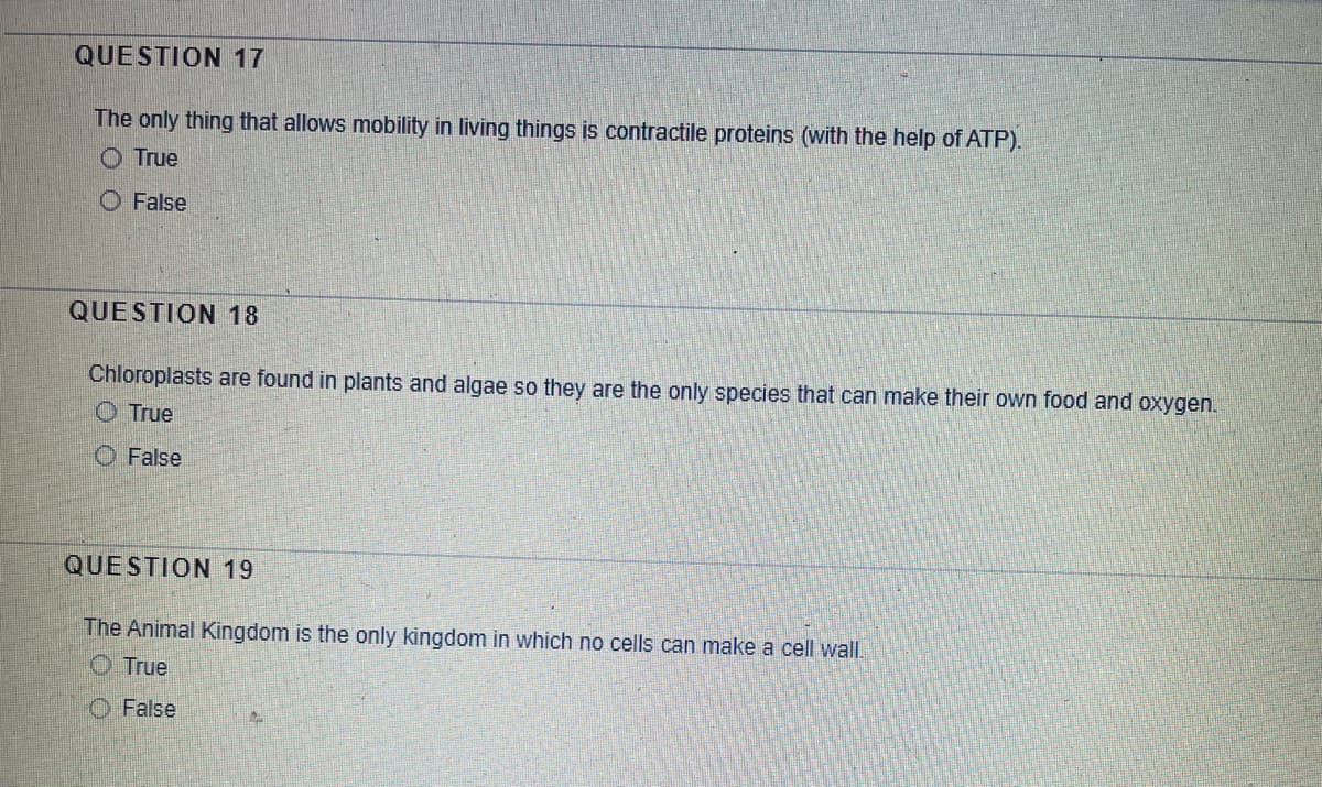 QUESTION 17
The only thing that allows mobility in living things is contractile proteins (with the help of ATP).
O True
O False
QUESTION 18
Chloroplasts are found in plants and algae so they are the only species that can make their own food and oxygen.
O True
O False
QUESTION 19
The Animal Kingdom is the only kingdom in which no cells can make a cell wall.
O True
O False
