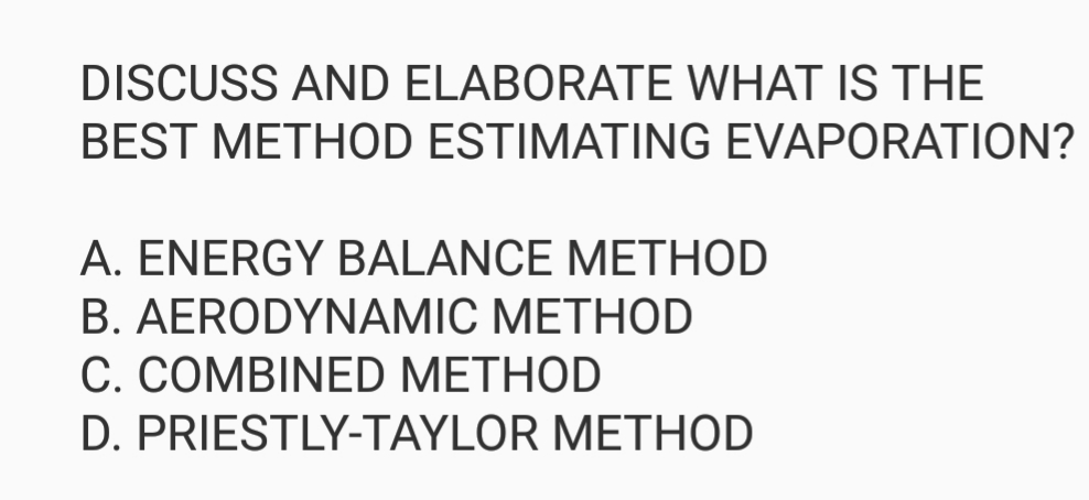 DISCUSS AND ELABORATE WHAT IS THE
BEST METHOD ESTIMATING EVAPORATION?
A. ENERGY BALANCE METHOD
B. AERODYNAMIC METHOD
C. COMBINED METHOD
D. PRIESTLY-TAYLOR METHOD
