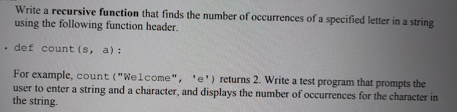 Write a recursive function that finds the number of occurrences of a specified letter in a string
using the following function header.
. def count (s, a):
For example, count ("Welcome", 'e') returns 2. Write a test program that prompts the
user to enter a string and a character, and displays the number of occurrences for the character in
the string.