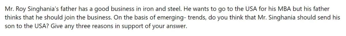 Mr. Roy Singhania's father has a good business in iron and steel. He wants to go to the USA for his MBA but his father
thinks that he should join the business. On the basis of emerging- trends, do you think that Mr. Singhania should send his
son to the USA? Give any three reasons in support of your answer.