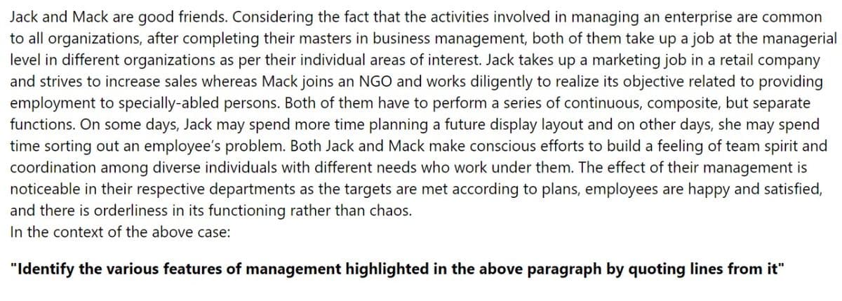 Jack and Mack are good friends. Considering the fact that the activities involved in managing an enterprise are common
to all organizations, after completing their masters in business management, both of them take up a job at the managerial
level in different organizations as per their individual areas of interest. Jack takes up a marketing job in a retail company
and strives to increase sales whereas Mack joins an NGO and works diligently to realize its objective related to providing
employment to specially-abled persons. Both of them have to perform a series of continuous, composite, but separate
functions. On some days, Jack may spend more time planning a future display layout and on other days, she may spend
time sorting out an employee's problem. Both Jack and Mack make conscious efforts to build a feeling of team spirit and
coordination among diverse individuals with different needs who work under them. The effect of their management is
noticeable in their respective departments as the targets are met according to plans, employees are happy and satisfied,
and there is orderliness in its functioning rather than chaos.
In the context of the above case:
"Identify the various features of management highlighted in the above paragraph by quoting lines from it"