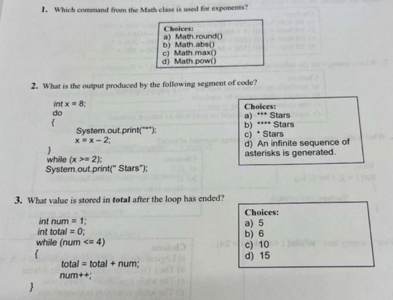 1. Which command from the Math class is used for exponents?
2. What is the output produced by the following segment of code?
int x = 8;
do
}
{
System.out.print("*");
x = x -2;
}
while (x >= 2);
System.out.print("Stars");
Choices:
a) Math.round()
b) Math.abs()
c) Math.max()
d) Math.pow()
3. What value is stored in total after the loop has ended?
int num = 1;
int total = 0;
while (num <= 4)
{
total = total + num;
num++;
Choices:
***
a) Stars
**** Stars
b)
c)
Stars
d) An infinite sequence of
asterisks is generated.
.
Choices:
a) 5
b) 6
c) 10
d) 15
tw