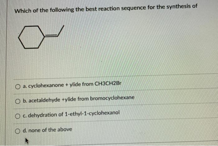 Which of the following the best reaction sequence for the synthesis of
O a. cyclohexanone + ylide from CH3CH2Br
O b. acetaldehyde +ylide from bromocyclohexane
O c. dehydration of 1-ethyl-1-cyclohexanol
O d. none of the above