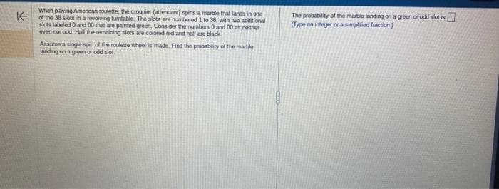 K
When playing American roulette, the croupier (attendant) spins a marble that lands in one
of the 38 slots in a revolving tumtable. The slots are numbered 1 to 36, with two additional
slots labeled 0 and 00 that are painted green. Consider the numbers 0 and 00 as neither
even nor odd. Half the remaining slots are colored red and half are black.
Assume a single spin of the roulette wheel is made. Find the probability of the marble
landing on a green or odd slot
The probability of the marble landing on a green or odd slot is
(Type an integer or a simplified fraction)