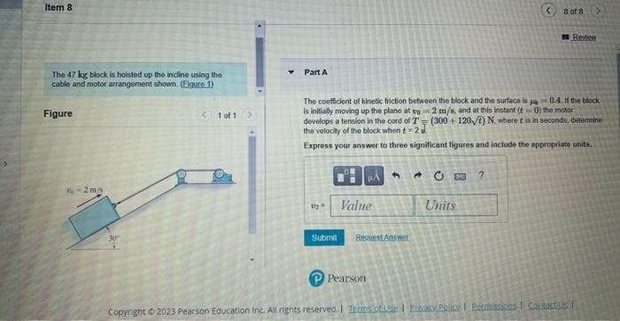 Item 8
The 47 kg block is hoisted up the incline using the
cable and motor arrangement shown. (Figure 1)
Figure
To-2m/s
< 1 of 1
Part A
1₂
The coefficient of kinetic friction between the block and the surface is p=0.4. If the block
is initially moving up the plane at ug-2 m/s, and at this instant (t=0) the motor
develops a tension in the cord of T (300+120) N. where t is in seconds, determine
the velocity of the block when t-2
Express your answer to three significant figures and include the appropriate units.
Submit
PA
Value
Pearson
9
Request Answer
B of 8
Units
Review
Copyright © 2023 Pearson Education Inc. All rights reserved. | Terms of use | Privacy Policy | Permissions Contacts |