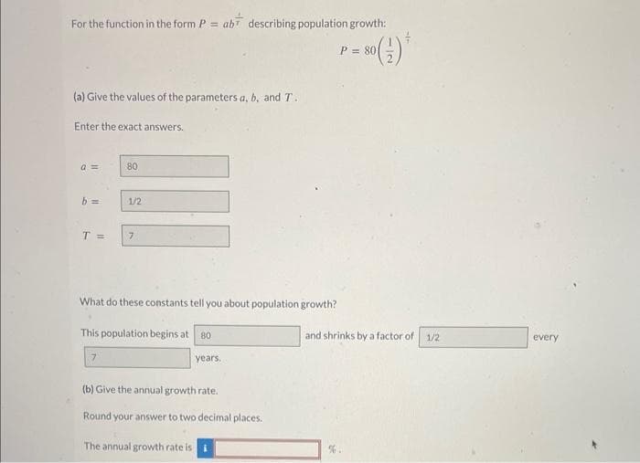 For the function in the form P = ab describing population growth:
80 (1) *
(a) Give the values of the parameters a, b, and T.
Enter the exact answers.
a =
b=
80
1/2
T = 7
What do these constants tell you about population growth?
7
This population begins at 80
years.
(b) Give the annual growth rate.
Round your answer to two decimal places.
The annual growth rate is i
P = 801
and shrinks by a factor of 1/2
every