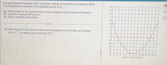 The graph shows the marginal cost C'(x) and the marginal revenue R'(x) for producing x items.
The horizontal line is the graph of the marginal revenue R'(x).
(a) Write formulas for the revenue function and the marginal revenue function and interpret
(b) Graph the marginal profit function.
(c) Graph a possible profit function.
(a) Write formulas for the revenue function and the marginal revenue function and interpret
R'(x)= The selling price of each item is $
14
13-
12-
11-
10-
94
8
7-
6-
5
4-
3
2
1-
0
2 3
6 7 8 9 10 11 12 13 14
Number of items produced, x
Q