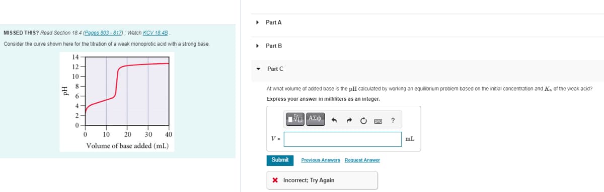 MISSED THIS? Read Section 18.4 (Pages 803-817); Watch KCV 18.48
Consider the curve shown here for the titration of a weak monoprotic acid with a strong base.
14
12-
10-
8
6
4
2-
0
0
10
20 30 40
Volume of base added (mL)
▶ Part A
▸
Part B
Part C
At what volume of added base is the pH calculated by working an equilibrium problem based on the initial concentration and K₁ of the weak acid?
Express your answer in milliliters as an integer.
V=
ΠΗΓΙΑΣΦ
VAX
by
Submit Previous Answers Request Answer
X Incorrect; Try Again
?
mL