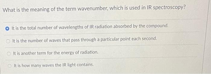 What is the meaning of the term wavenumber, which is used in IR spectroscopy?
OIt is the total number of wavelengths of IR radiation absorbed by the compound.
It is the number of waves that pass through a particular point each second.
It is another term for the energy of radiation.
OIt is how many waves the IR light contains.