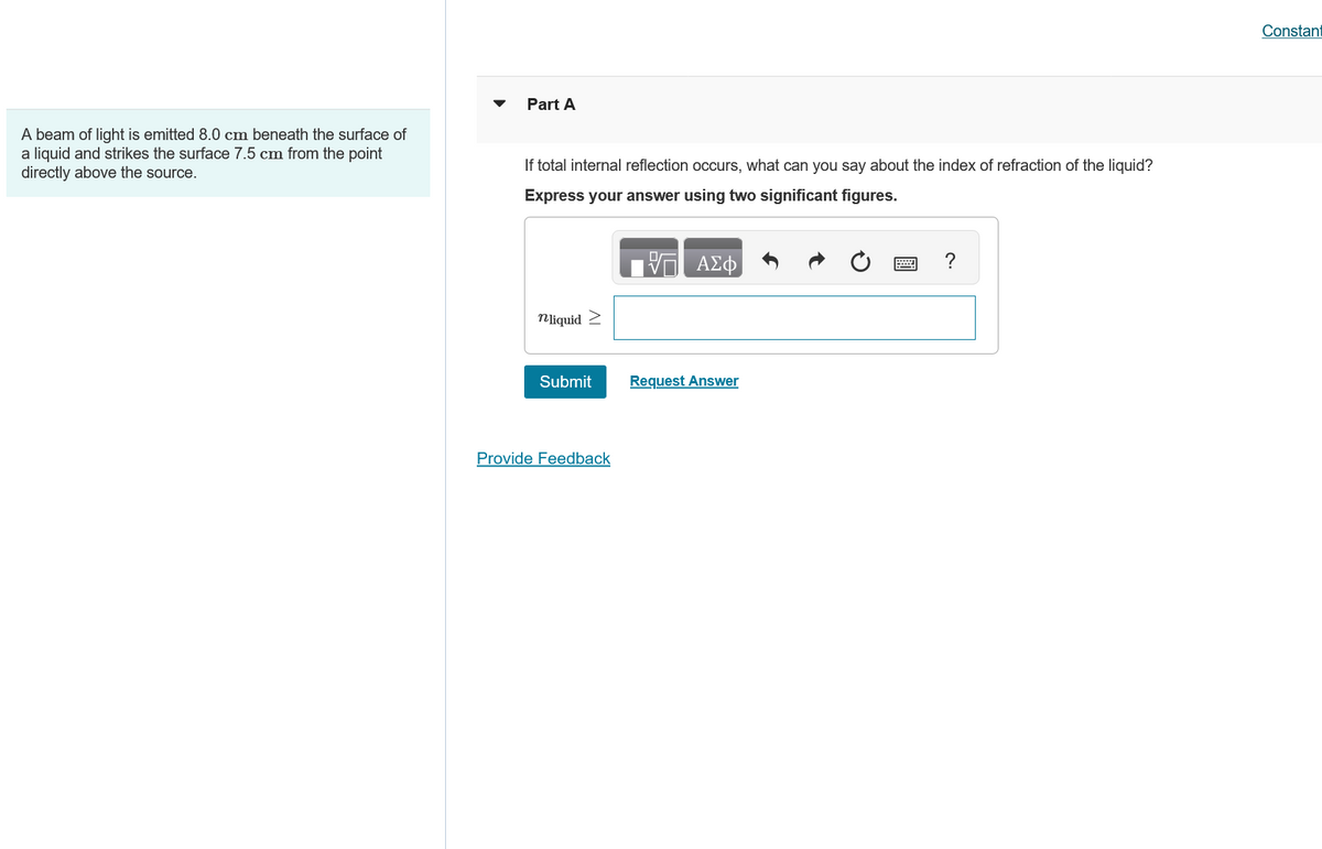 A beam of light is emitted 8.0 cm beneath the surface of
a liquid and strikes the surface 7.5 cm from the point
directly above the source.
Part A
If total internal reflection occurs, what can you say about the index of refraction of the liquid?
Express your answer using two significant figures.
ΑΣΦ
nliquid >
Submit
Request Answer
Provide Feedback
Constant